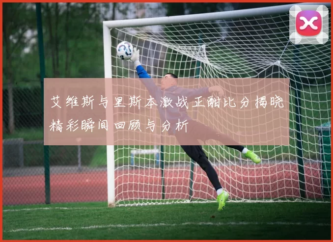 艾维斯与里斯本激战正酣比分揭晓精彩瞬间回顾与分析