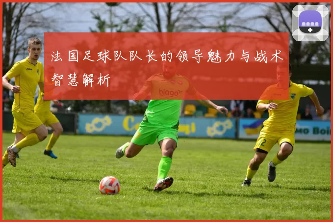 法国足球队队长的领导魅力与战术智慧解析