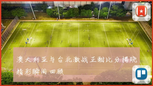 澳大利亚与台北激战正酣比分揭晓精彩瞬间回顾