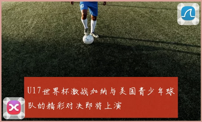 U17世界杯激战加纳与美国青少年球队的精彩对决即将上演