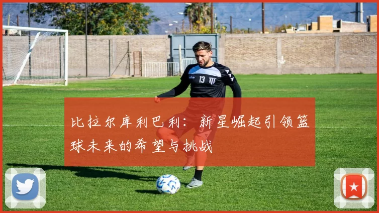 比拉尔库利巴利：新星崛起引领篮球未来的希望与挑战