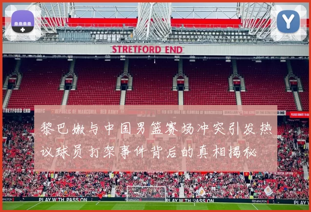 黎巴嫩与中国男篮赛场冲突引发热议球员打架事件背后的真相揭秘