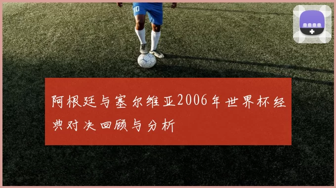 阿根廷与塞尔维亚2006年世界杯经典对决回顾与分析