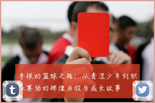 李根的篮球之路：从青涩少年到职业赛场的辉煌历程与成长故事