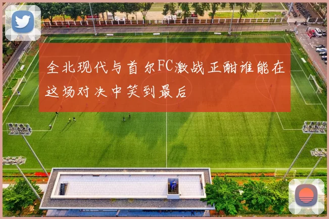 全北现代与首尔FC激战正酣谁能在这场对决中笑到最后