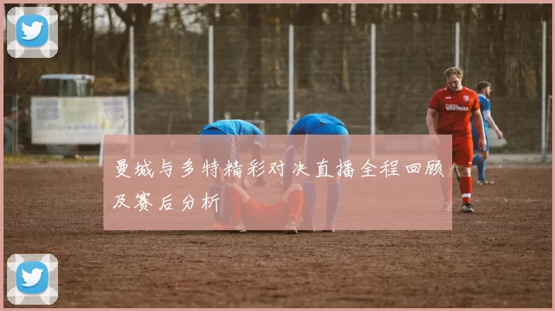 曼城与多特精彩对决直播全程回顾及赛后分析