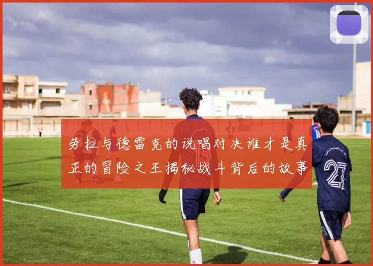 劳拉与德雷克的说唱对决谁才是真正的冒险之王揭秘战斗背后的故事