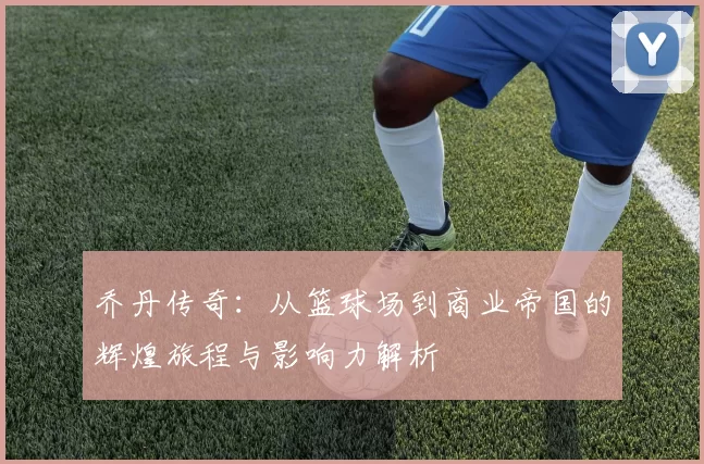 乔丹传奇：从篮球场到商业帝国的辉煌旅程与影响力解析