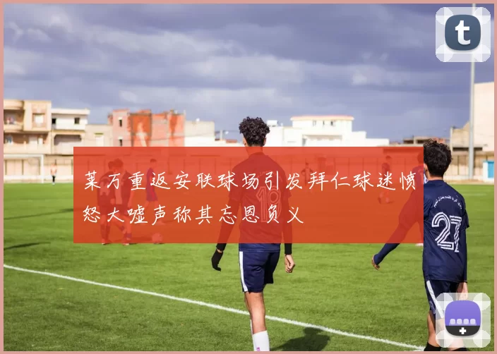 莱万重返安联球场引发拜仁球迷愤怒大嘘声称其忘恩负义